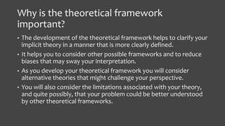Why is the theoretical framework
important?
• The development of the theoretical framework helps to clarify your
implicit theory in a manner that is more clearly defined.
• It helps you to consider other possible frameworks and to reduce
biases that may sway your interpretation.
• As you develop your theoretical framework you will consider
alternative theories that might challenge your perspective.
• You will also consider the limitations associated with your theory,
and quite possibly, that your problem could be better understood
by other theoretical frameworks.
 