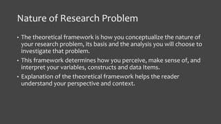 Nature of Research Problem
• The theoretical framework is how you conceptualize the nature of
your research problem, its basis and the analysis you will choose to
investigate that problem.
• This framework determines how you perceive, make sense of, and
interpret your variables, constructs and data Items.
• Explanation of the theoretical framework helps the reader
understand your perspective and context.
 