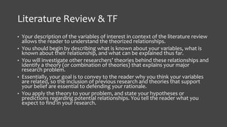 Literature Review & TF
• Your description of the variables of interest in context of the literature review
allows the reader to understand the theorized relationships.
• You should begin by describing what is known about your variables, what is
known about their relationship, and what can be explained thus far.
• You will investigate other researchers’ theories behind these relationships and
identify a theory (or combination of theories) that explains your major
research problem.
• Essentially, your goal is to convey to the reader why you think your variables
are related, so the inclusion of previous research and theories that support
your belief are essential to defending your rationale.
• You apply the theory to your problem, and state your hypotheses or
predictions regarding potential relationships. You tell the reader what you
expect to find in your research.
 