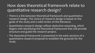 How does theoretical framework relate to
quantitative research design?
• There is a link between theoretical framework and quantitative
research design. The choice of research design is based on the
goals of the study and a solid review of the literature.
• Quantitative research design utilizes deductive reasoning, which
begins with identifying the theoretical framework that will provide
structure and guide the research project.
• The theoretical framework is presented in the early sections of a
quantitative research proposal to establish the grounds for the
study.
 