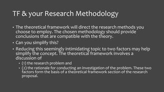 TF & your Research Methodology
• The theoretical framework will direct the research methods you
choose to employ. The chosen methodology should provide
conclusions that are compatible with the theory.
• Can you simplify this?
• Reducing this seemingly intimidating topic to two factors may help
simplify the concept. The theoretical framework involves a
discussion of
• (1) the research problem and
• (2) the rationale for conducting an investigation of the problem. These two
factors form the basis of a theoretical framework section of the research
proposal.
 