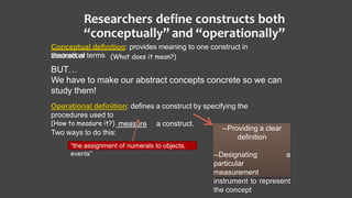 Researchers define constructs both
“conceptually” and “operationally”
Conceptual definition: provides meaning to one construct in
abstract ortheoretical terms
BUT…
We have to make our abstract concepts concrete so we can
study them!
Operational definition: defines a construct by specifying the
procedures used to
(How to measure it?) measure a construct.
Two ways to do this:
“the assignment of numerals to objects,
events”
(What does it mean?)
--Providing a clear
definition
--Designating a
particular
measurement
instrument to represent
the concept
 
