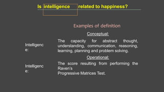 Intelligenc
e:
Examples of definition
Conceptual:
The capacity for abstract thought,
understanding, communication, reasoning,
learning, planning and problem solving.
Operational:
The score resulting from performing the
Raven’s
Progressive Matrices Test.
Intelligenc
e:
Is intelligence related to happiness?
 
