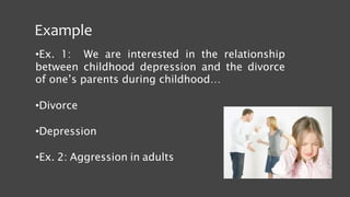 Example
•Ex. 1: We are interested in the relationship
between childhood depression and the divorce
of one’s parents during childhood…
•Divorce
•Depression
•Ex. 2: Aggression in adults
 