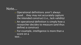 Note…
 Operational definitions aren’t always
good… they may not accurately capture
the intended construct (i.e., lack validity)
 An operational definition is simply how a
researcher decides to measure (and thus
define) a construct
 For example, intelligence is more than a
score on a
test…
 