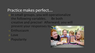 Practice makes perfect…
 In small groups, you will operationalize
the following variables. Be both
creative and precise! Afterward, you will
present your responses to the class.
1. Enthusiasm
2. Love
3. Popularity
 