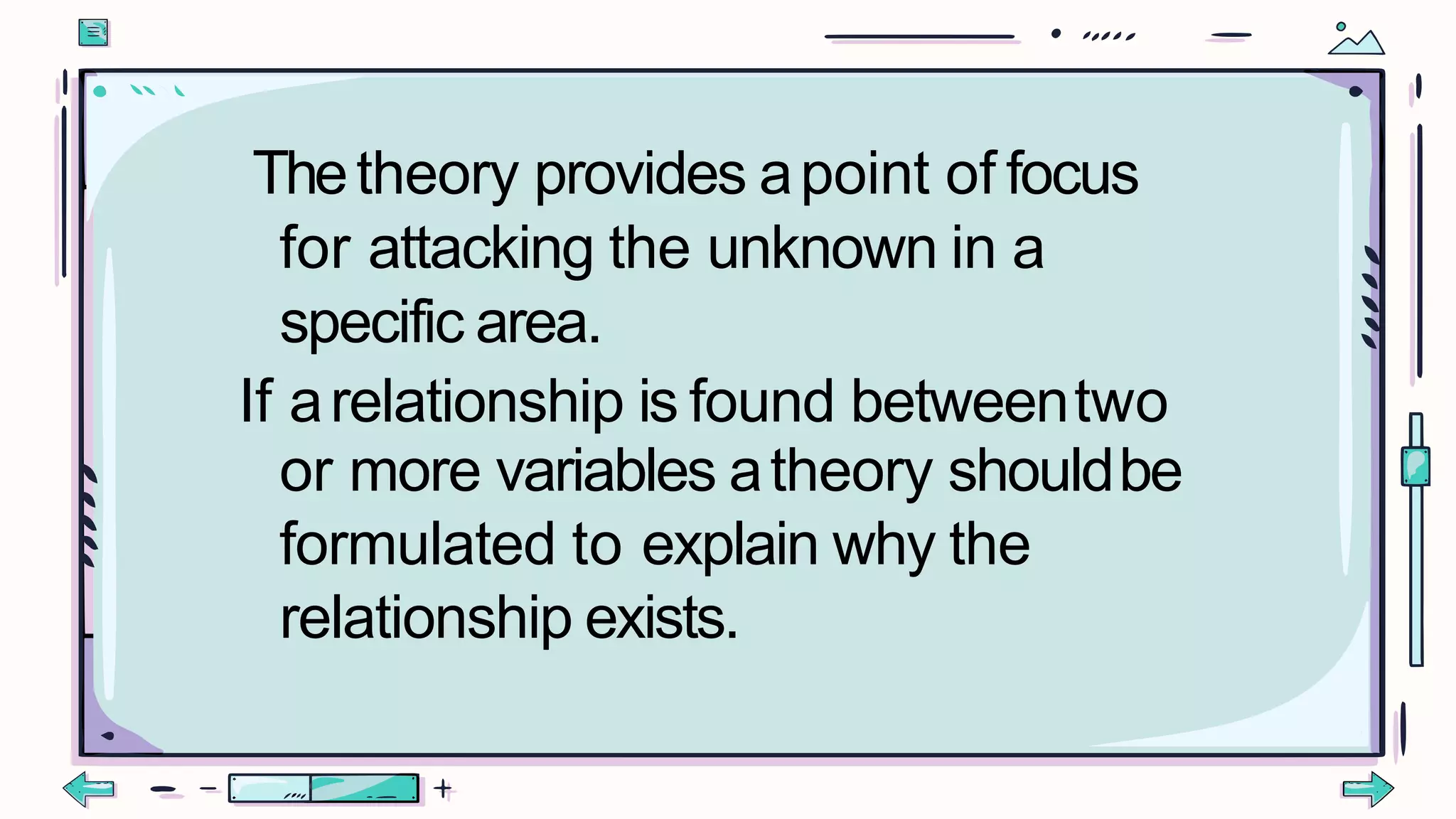 Thetheory provides apoint of focus
for attacking the unknown in a
specific area.
If arelationship is found betweentwo
or more variables atheory shouldbe
formulated to explain why the
relationship exists.
 