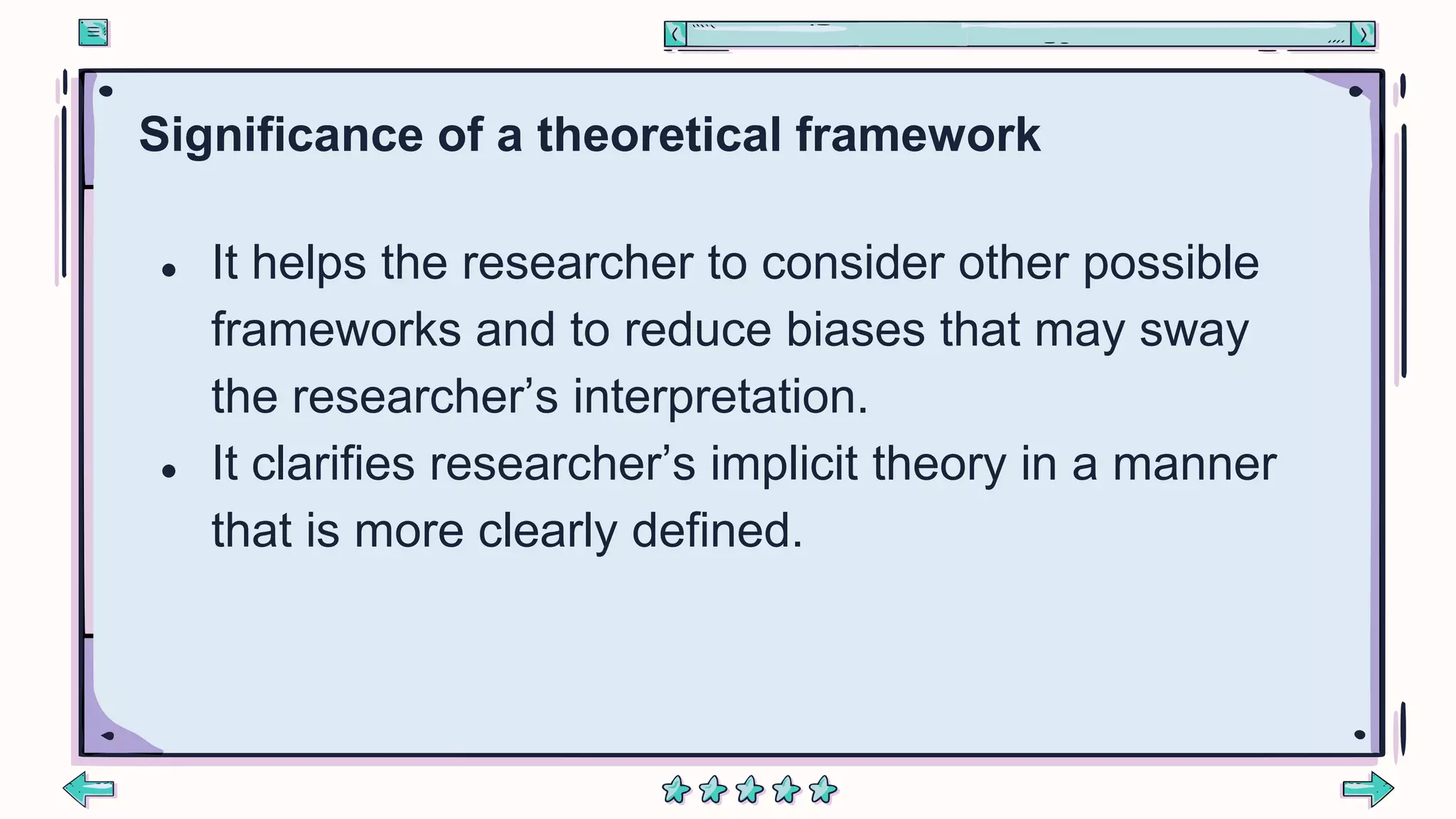 Significance of a theoretical framework
● It helps the researcher to consider other possible
frameworks and to reduce biases that may sway
the researcher’s interpretation.
● It clarifies researcher’s implicit theory in a manner
that is more clearly defined.
 