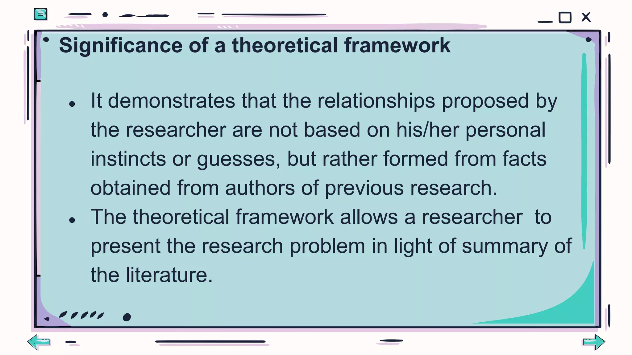 Significance of a theoretical framework
● It demonstrates that the relationships proposed by
the researcher are not based on his/her personal
instincts or guesses, but rather formed from facts
obtained from authors of previous research.
● The theoretical framework allows a researcher to
present the research problem in light of summary of
the literature.
 