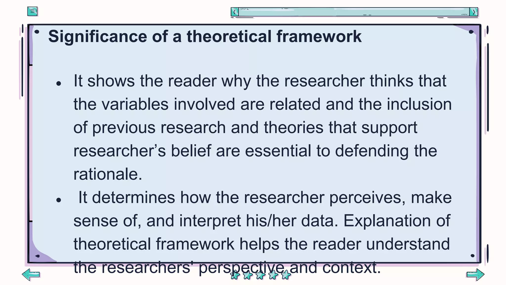 Significance of a theoretical framework
● It shows the reader why the researcher thinks that
the variables involved are related and the inclusion
of previous research and theories that support
researcher’s belief are essential to defending the
rationale.
● It determines how the researcher perceives, make
sense of, and interpret his/her data. Explanation of
theoretical framework helps the reader understand
the researchers' perspective and context.
 