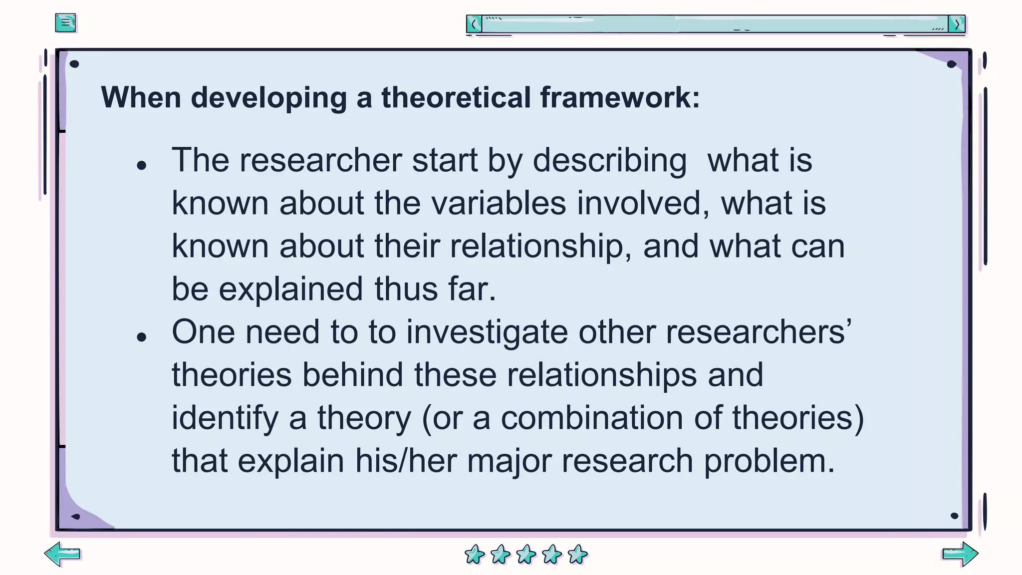 When developing a theoretical framework:
● The researcher start by describing what is
known about the variables involved, what is
known about their relationship, and what can
be explained thus far.
● One need to to investigate other researchers’
theories behind these relationships and
identify a theory (or a combination of theories)
that explain his/her major research problem.
 