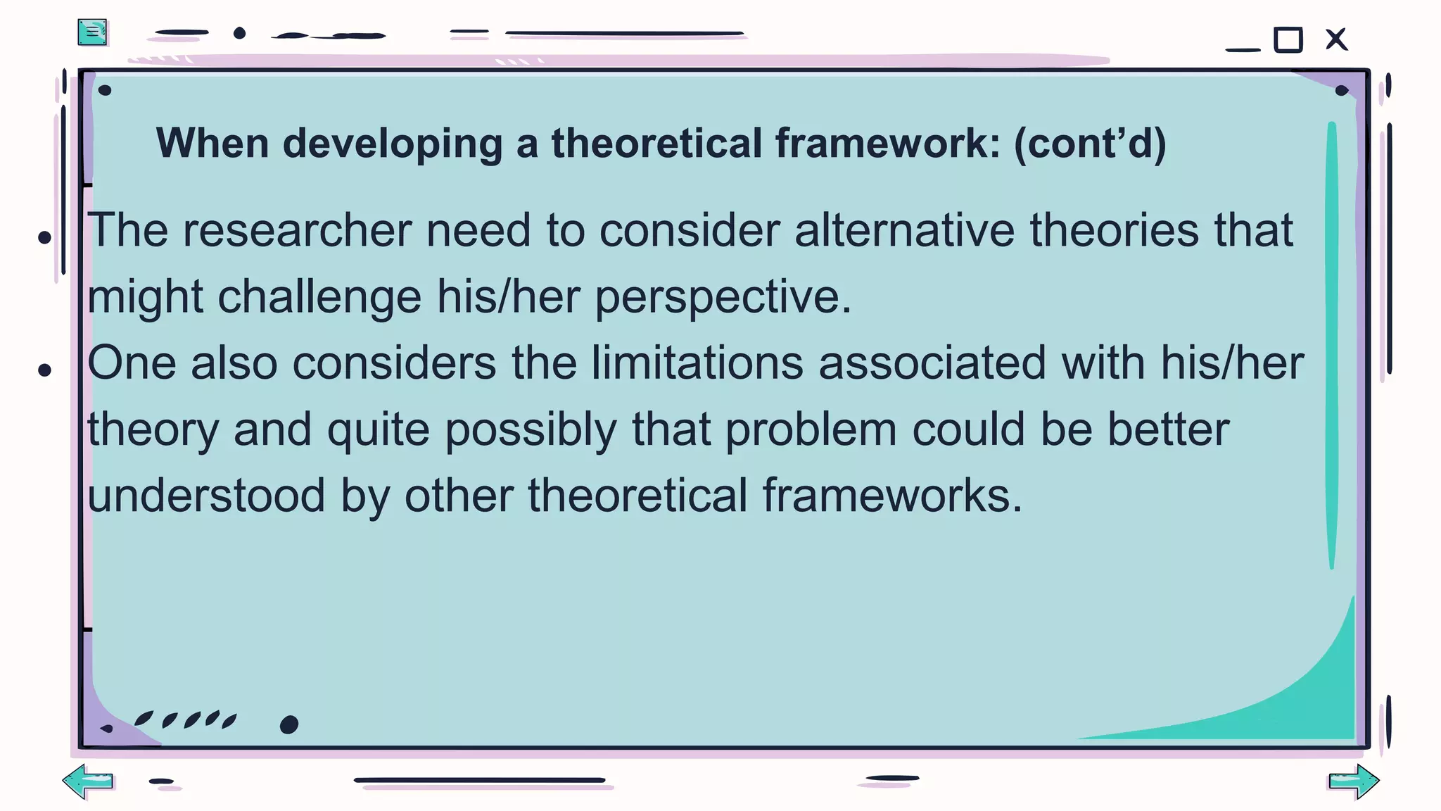 When developing a theoretical framework: (cont’d)
● The researcher need to consider alternative theories that
might challenge his/her perspective.
● One also considers the limitations associated with his/her
theory and quite possibly that problem could be better
understood by other theoretical frameworks.
 
