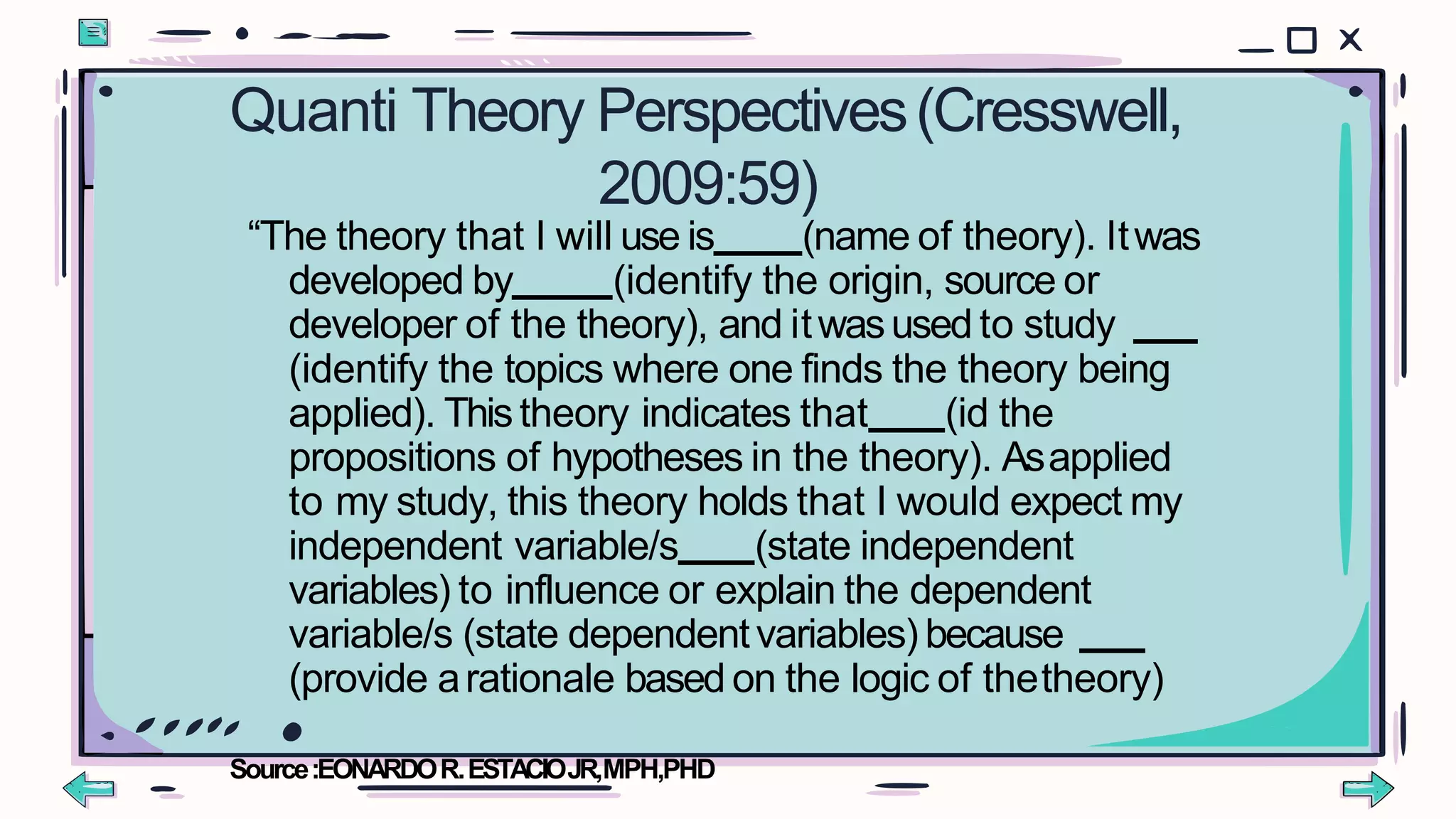 Quanti Theory Perspectives(Cresswell,
2009:59)
“The theory that I will use is (name of theory). Itwas
developed by (identify the origin, source or
developer of the theory), and itwasused to study
(identify the topics where one finds the theory being
applied). Thistheory indicates that (id the
propositions of hypotheses in the theory). Asapplied
to my study, this theory holds that I would expect my
independent variable/s (state independent
variables) to influence or explain the dependent
variable/s (state dependentvariables) because
(provide arationale based on the logic of thetheory)
Source:EONARDOR.ESTACIOJR,MPH,PHD
 