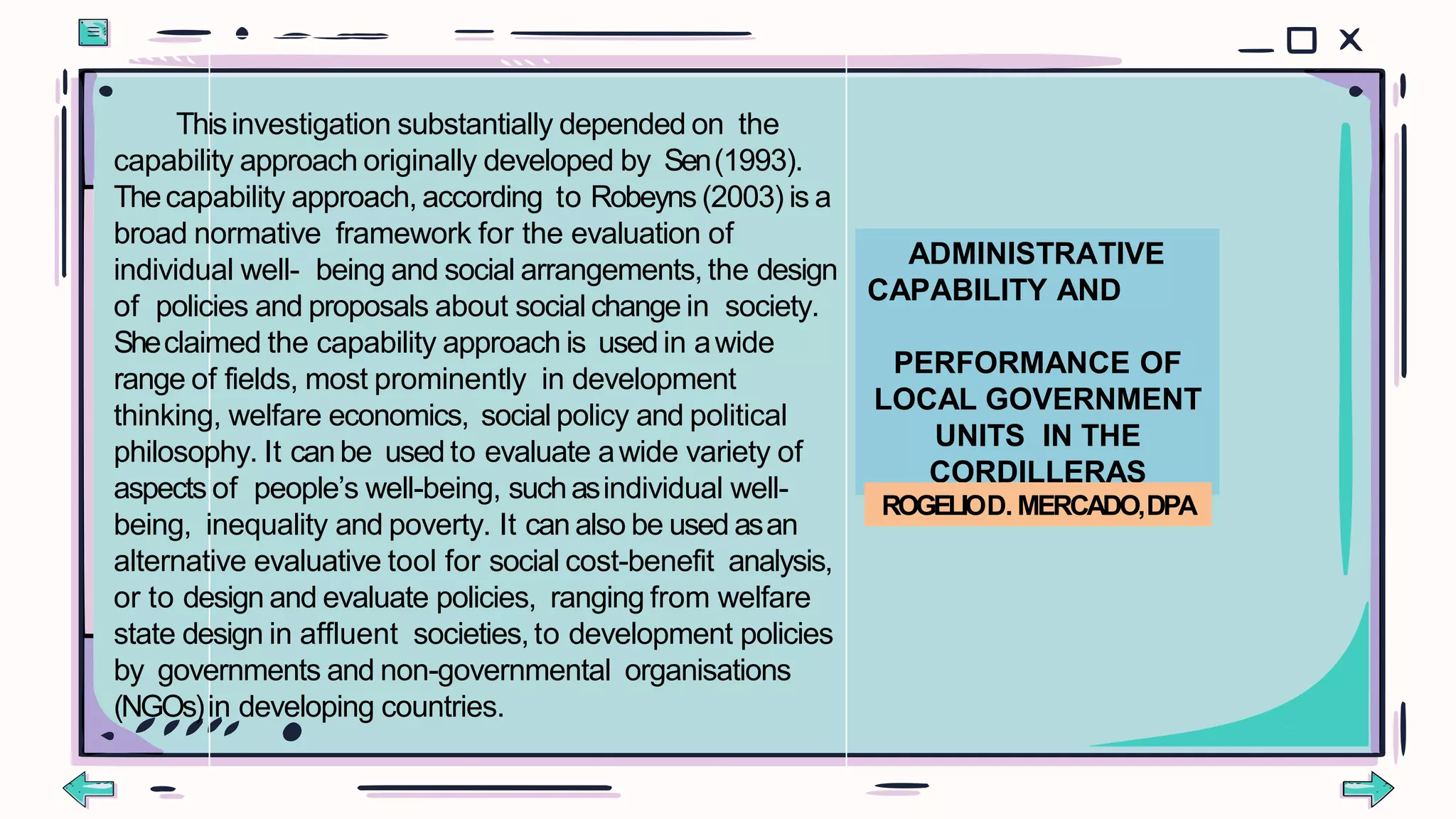 ADMINISTRATIVE
CAPABILITY AND
PERFORMANCE OF
LOCAL GOVERNMENT
UNITS IN THE
CORDILLERAS
ROGELIOD. MERCADO,DPA
Thisinvestigation substantially depended on the
capability approach originally developed by Sen(1993).
Thecapability approach, according to Robeyns (2003) is a
broad normative framework for the evaluation of
individual well- being and social arrangements, the design
of policies and proposals about social change in society.
Sheclaimed the capability approach is used in awide
range of fields, most prominently in development
thinking, welfare economics, social policy and political
philosophy. It canbe used to evaluate awide variety of
aspects of people’s well-being, suchasindividual well-
being, inequality and poverty. It can also be used asan
alternative evaluative tool for social cost-benefit analysis,
or to design and evaluate policies, ranging from welfare
state design in affluent societies, to development policies
by governments and non-governmental organisations
(NGOs)in developing countries.
 