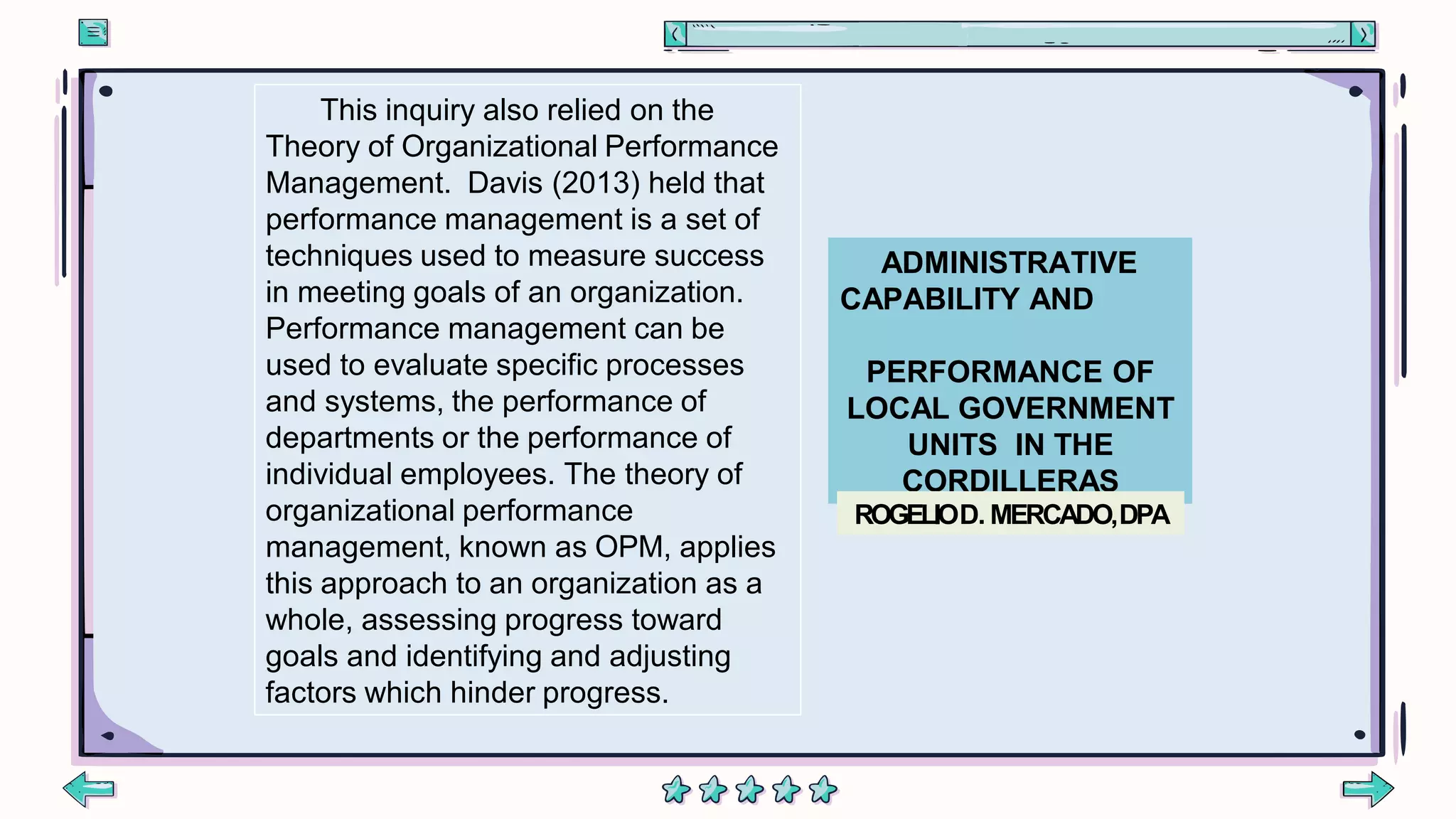 ADMINISTRATIVE
CAPABILITY AND
PERFORMANCE OF
LOCAL GOVERNMENT
UNITS IN THE
CORDILLERAS
ROGELIOD. MERCADO,DPA
This inquiry also relied on the
Theory of Organizational Performance
Management. Davis (2013) held that
performance management is a set of
techniques used to measure success
in meeting goals of an organization.
Performance management can be
used to evaluate specific processes
and systems, the performance of
departments or the performance of
individual employees. The theory of
organizational performance
management, known as OPM, applies
this approach to an organization as a
whole, assessing progress toward
goals and identifying and adjusting
factors which hinder progress.
 
