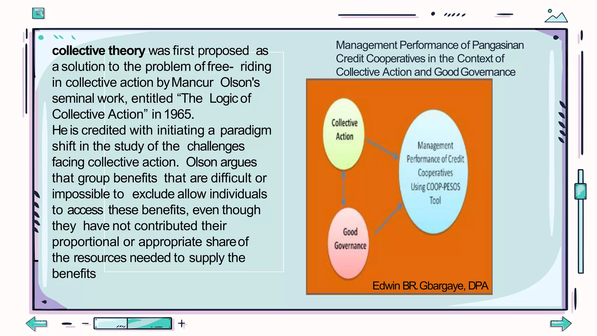 collective theory was first proposed as
asolution to the problem offree- riding
in collective action byMancur Olson's
seminal work, entitled “The Logicof
Collective Action” in1965.
Heis credited with initiating a paradigm
shift in the study of the challenges
facing collective action. Olson argues
that group benefits that are difficult or
impossible to exclude allow individuals
to access these benefits, even though
they have not contributed their
proportional or appropriate shareof
the resources needed to supply the
benefits
Management Performance of Pangasinan
Credit Cooperatives in the Context of
Collective Action and GoodGovernance
Edwin BR.Gbargaye, DPA
 