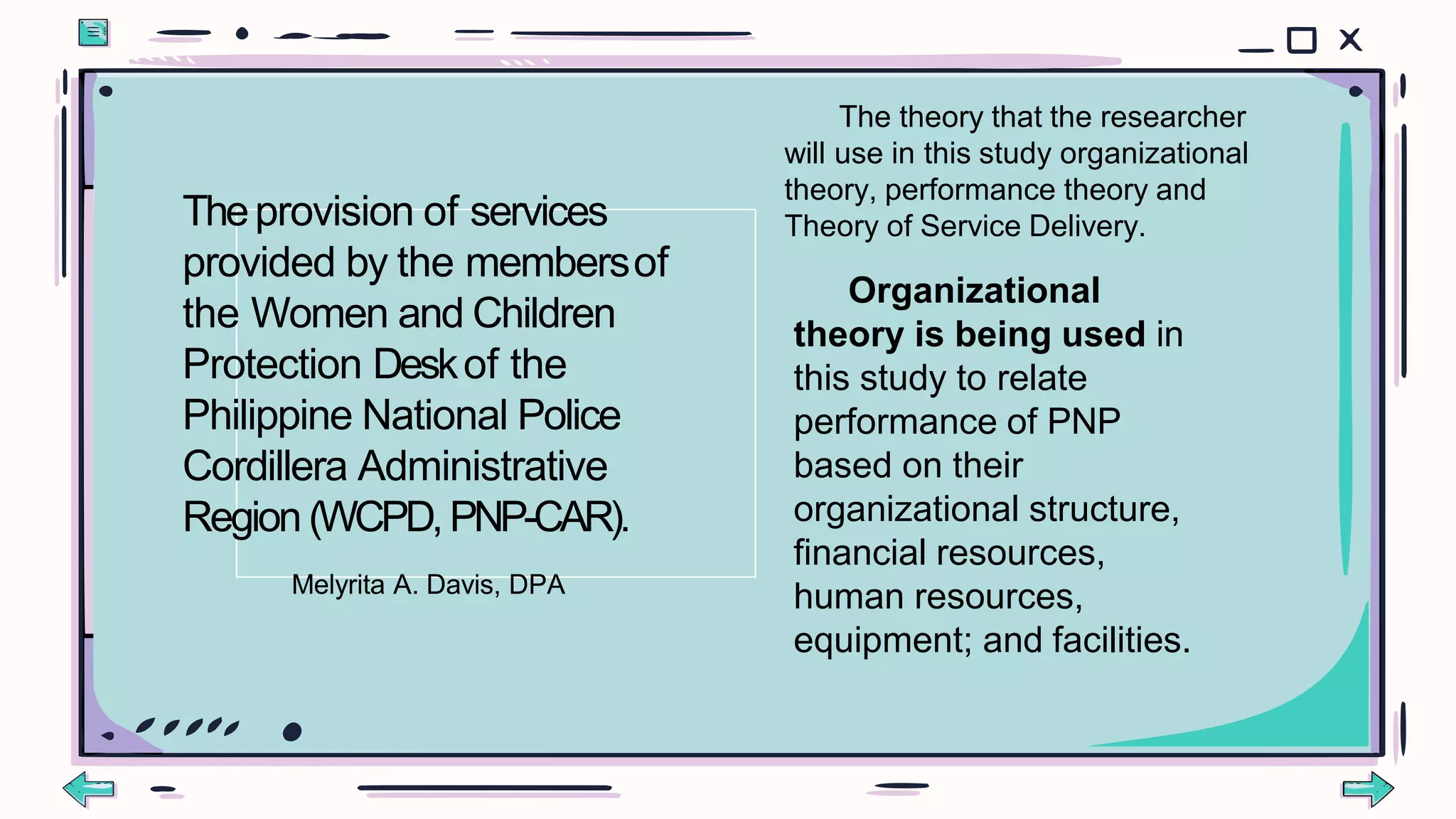 The theory that the researcher
will use in this study organizational
theory, performance theory and
Theory of Service Delivery.
Organizational
theory is being used in
this study to relate
performance of PNP
based on their
organizational structure,
financial resources,
human resources,
equipment; and facilities.
Theprovision of services
provided by the membersof
the Women and Children
Protection Deskof the
Philippine National Police
Cordillera Administrative
Region (WCPD,PNP-CAR).
Melyrita A. Davis, DPA
 