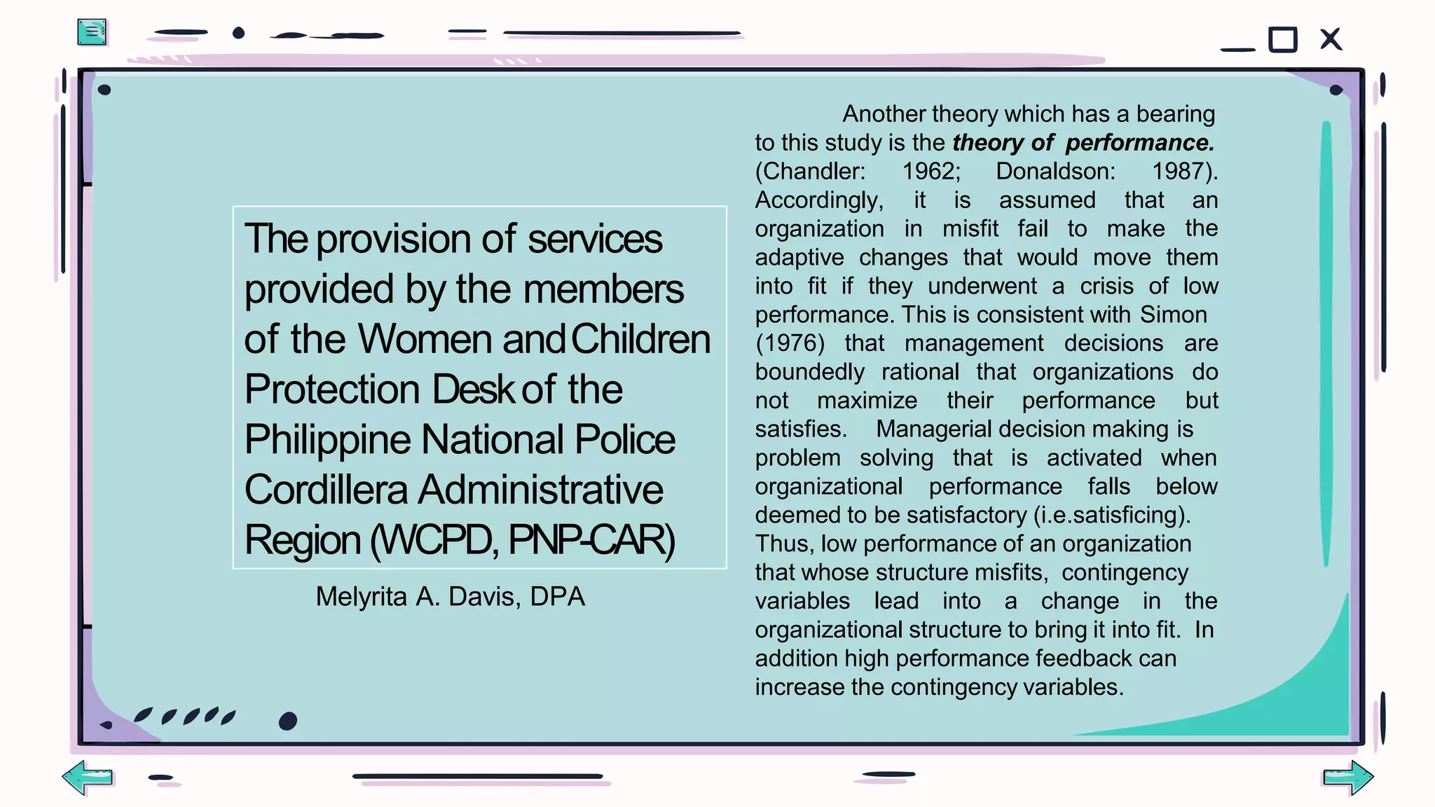 Another theory which has a bearing
to this study is the theory of performance.
(Chandler:
Accordingly,
organization in misfit fail to make
1962; Donaldson: 1987).
it is assumed that an
the
adaptive changes that would move them
into fit if they underwent a crisis of low
performance. This is consistent with Simon
boundedly rational that organizations
not maximize their performance
(1976) that management decisions are
do
but
satisfies. Managerial decision making is
problem solving that is activated when
organizational performance falls below
deemed to be satisfactory (i.e.satisficing).
Thus, low performance of an organization
that whose structure misfits, contingency
variables lead into a change in the
organizational structure to bring it into fit. In
addition high performance feedback can
increase the contingency variables.
Theprovision of services
provided by the members
of the Women andChildren
Protection Deskof the
Philippine National Police
Cordillera Administrative
Region(WCPD,PNP-CAR)
Melyrita A. Davis, DPA
 