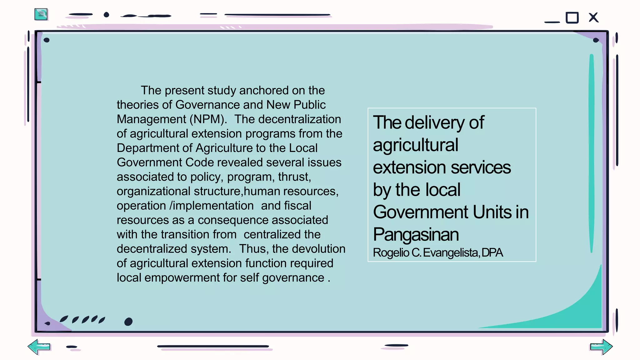 The present study anchored on the
theories of Governance and New Public
Management (NPM). The decentralization
of agricultural extension programs from the
Department of Agriculture to the Local
Government Code revealed several issues
associated to policy, program, thrust,
organizational structure,human resources,
operation /implementation and fiscal
resources as a consequence associated
with the transition from centralized the
decentralized system. Thus, the devolution
of agricultural extension function required
local empowerment for self governance .
Thedelivery of
agricultural
extension services
by the local
Government Units in
Pangasinan
RogelioC.Evangelista,DPA
 