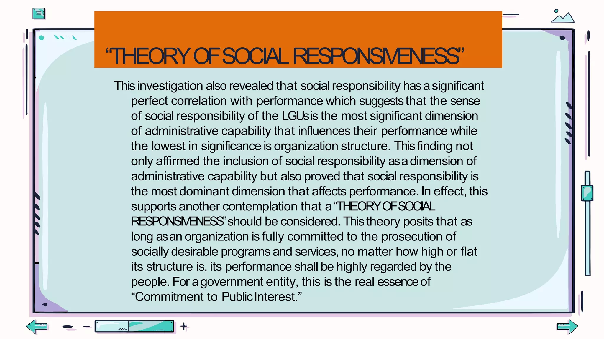 “THEORYOFSOCIALRESPONSIVENESS”
Thisinvestigation also revealed that socialresponsibility hasasignificant
perfect correlation with performance which suggeststhat the sense
of social responsibility of the LGUsis the most significant dimension
of administrative capability that influences their performance while
the lowest in significance is organization structure. Thisfinding not
only affirmed the inclusion of social responsibility asadimension of
administrative capability but also proved that social responsibility is
the most dominant dimension that affects performance. In effect, this
supports another contemplation that a“THEORYOFSOCIAL
RESPONSIVENESS”should be considered. Thistheory posits that as
long asan organization is fully committed to the prosecution of
socially desirable programs and services, no matter how high or flat
its structure is, its performance shall be highly regarded by the
people. For agovernment entity, this is the real essenceof
“Commitment to PublicInterest.”
 