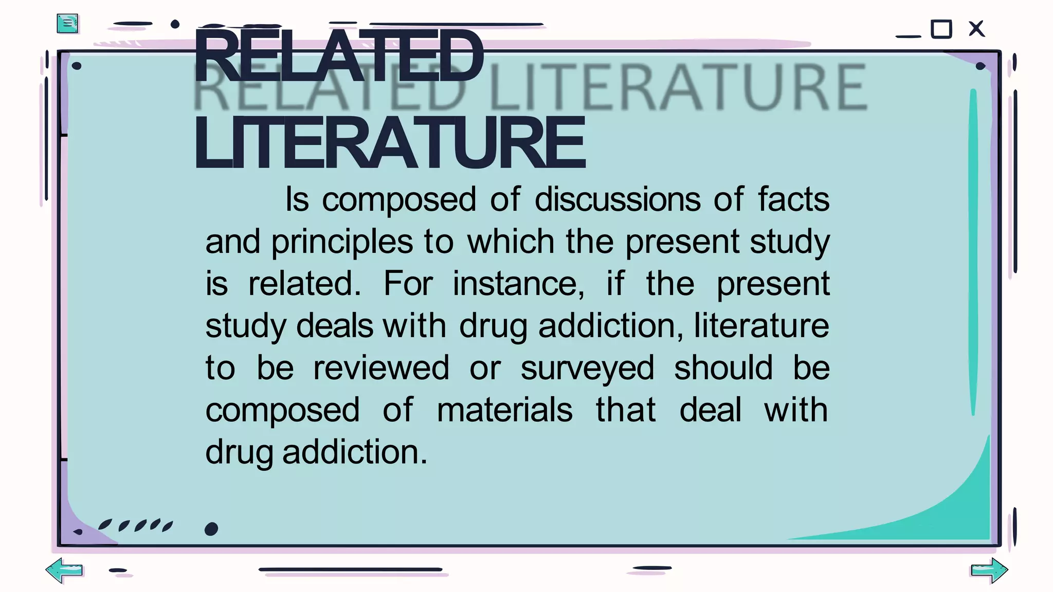 Is composed of discussions of facts
and principles to which the present study
is related. For instance, if the present
study deals with drug addiction, literature
to be reviewed or surveyed should be
composed of materials that deal with
drug addiction.
RELATED
LITERATURE
 