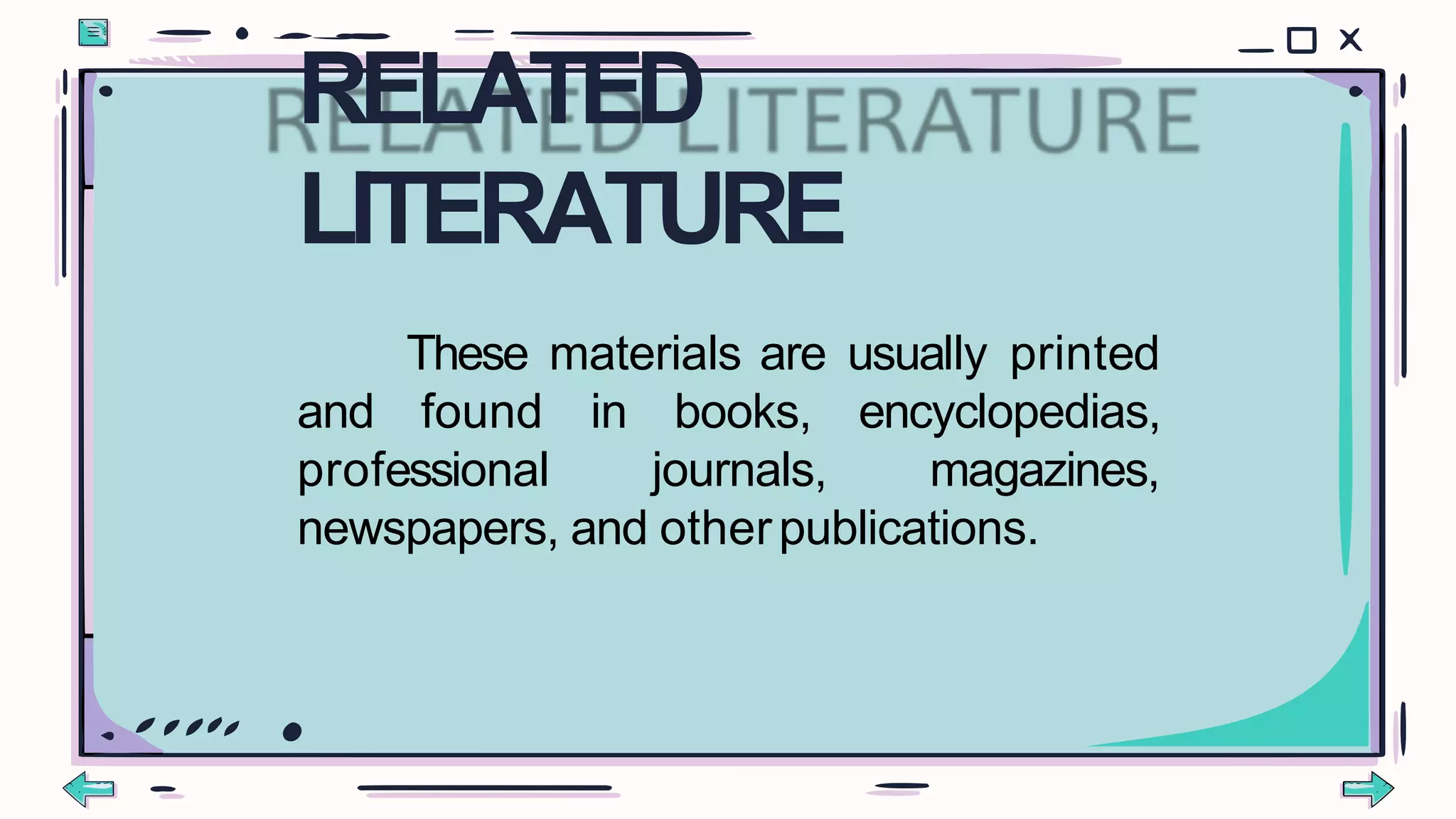 These materials are usually printed
and found in
professional
books,
journals,
encyclopedias,
magazines,
newspapers, and otherpublications.
RELATED
LITERATURE
 