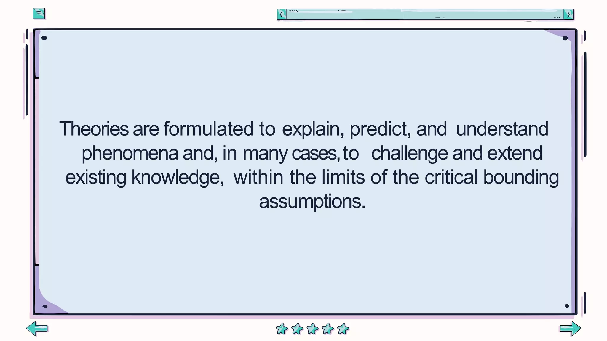 Theories are formulated to explain, predict, and understand
phenomena and, in many cases,to challenge and extend
existing knowledge, within the limits of the critical bounding
assumptions.
 