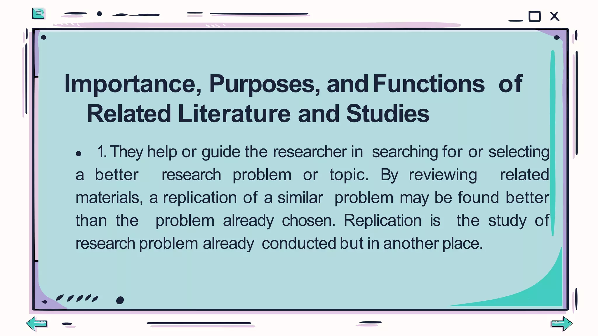 ● 1.They help or guide the researcher in searching for or selecting
a better research problem or topic. By reviewing related
materials, a replication of a similar problem may be found better
than the problem already chosen. Replication is the study of
research problem already conducted but in another place.
Importance, Purposes, andFunctions of
Related Literature and Studies
 