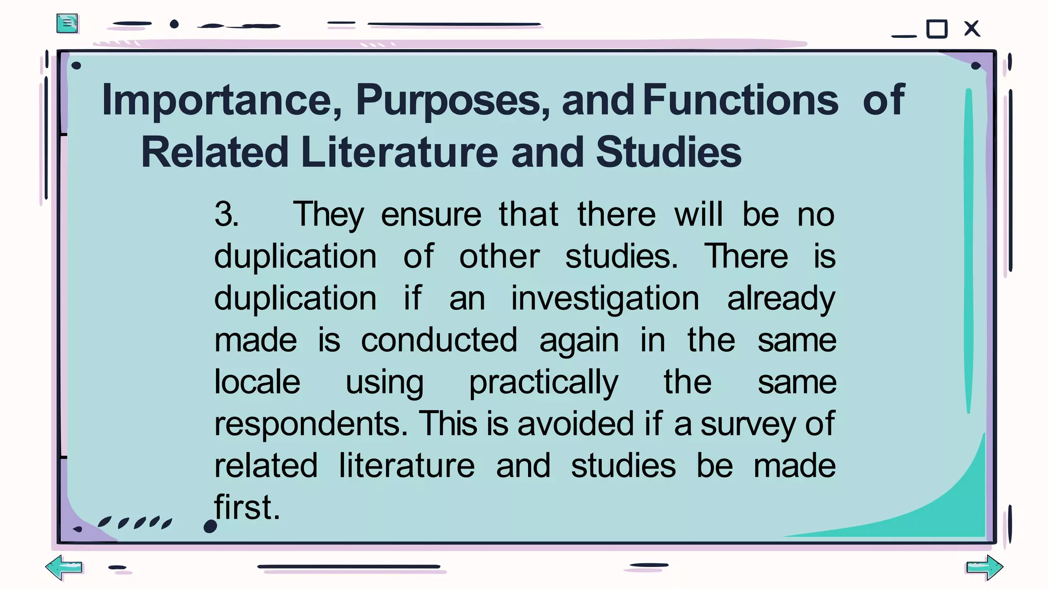 3. They ensure that there will be no
duplication of other studies. There is
duplication if an investigation already
made is conducted again in the same
locale using practically the same
respondents. This is avoided if a survey of
related literature and studies be made
first.
Importance, Purposes, andFunctions of
Related Literature and Studies
 
