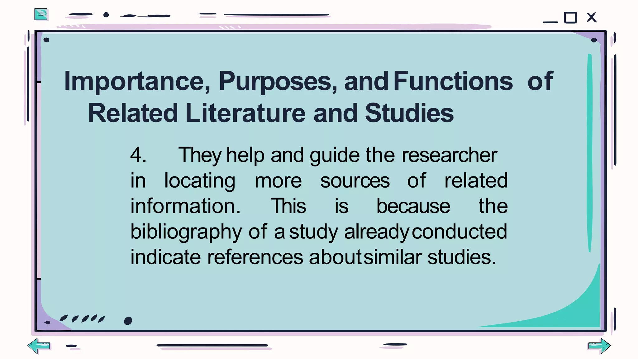 4. They help and guide the researcher
in locating
information.
more sources of related
This is because the
bibliography of astudy alreadyconducted
indicate references aboutsimilar studies.
Importance, Purposes, andFunctions of
Related Literature and Studies
 