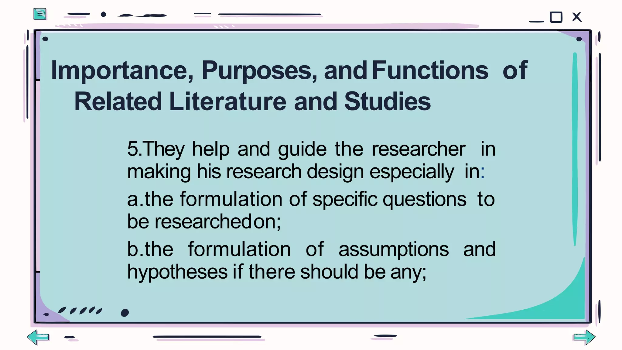 5.They help and guide the researcher in
making his research design especially in:
a.the formulation of specific questions to
be researchedon;
b.the formulation of assumptions and
hypotheses if there should be any;
Importance, Purposes, andFunctions of
Related Literature and Studies
 