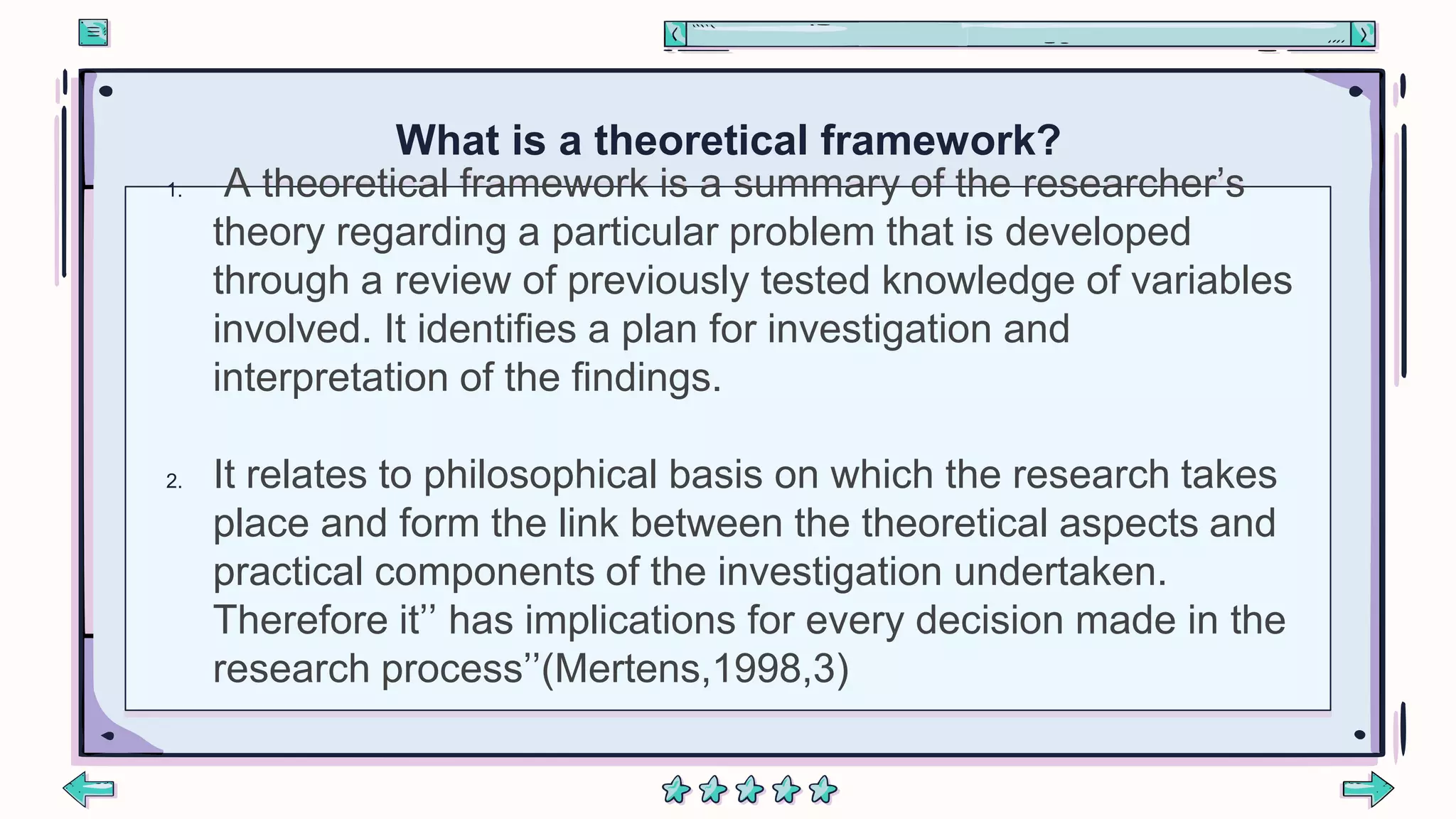 1. A theoretical framework is a summary of the researcher’s
theory regarding a particular problem that is developed
through a review of previously tested knowledge of variables
involved. It identifies a plan for investigation and
interpretation of the findings.
2. It relates to philosophical basis on which the research takes
place and form the link between the theoretical aspects and
practical components of the investigation undertaken.
Therefore it’’ has implications for every decision made in the
research process’’(Mertens,1998,3)
What is a theoretical framework?
 