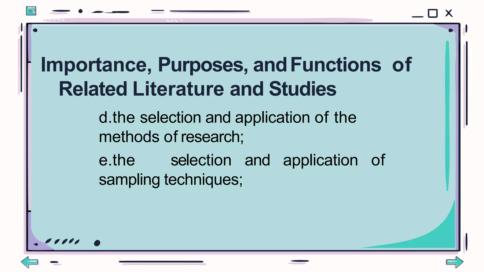 d.the selection and application of the
methods of research;
e.the selection and application of
sampling techniques;
Importance, Purposes, andFunctions of
Related Literature and Studies
 