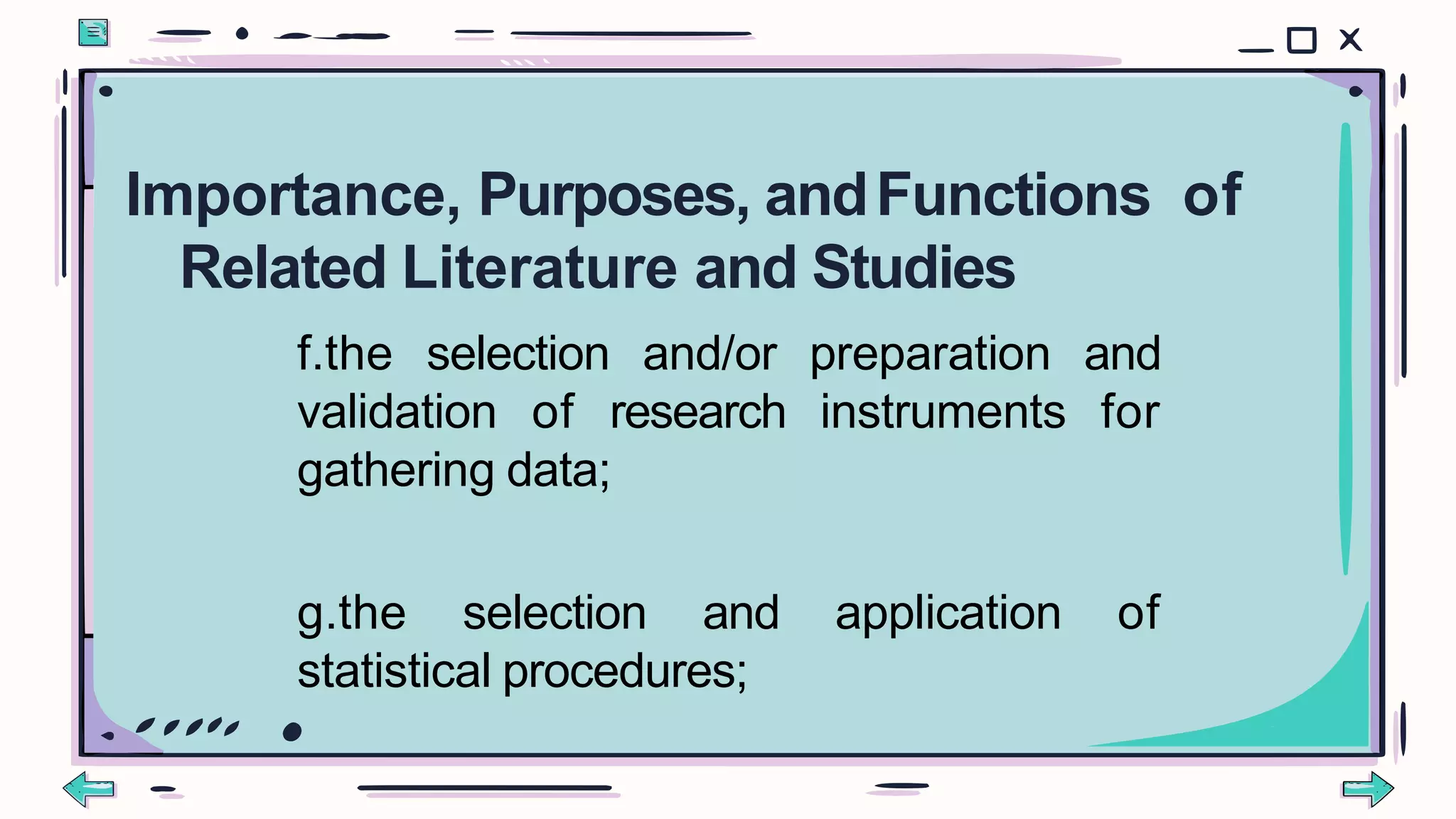 f.the selection and/or preparation and
validation of research instruments for
gathering data;
g.the selection and application of
statistical procedures;
Importance, Purposes, andFunctions of
Related Literature and Studies
 