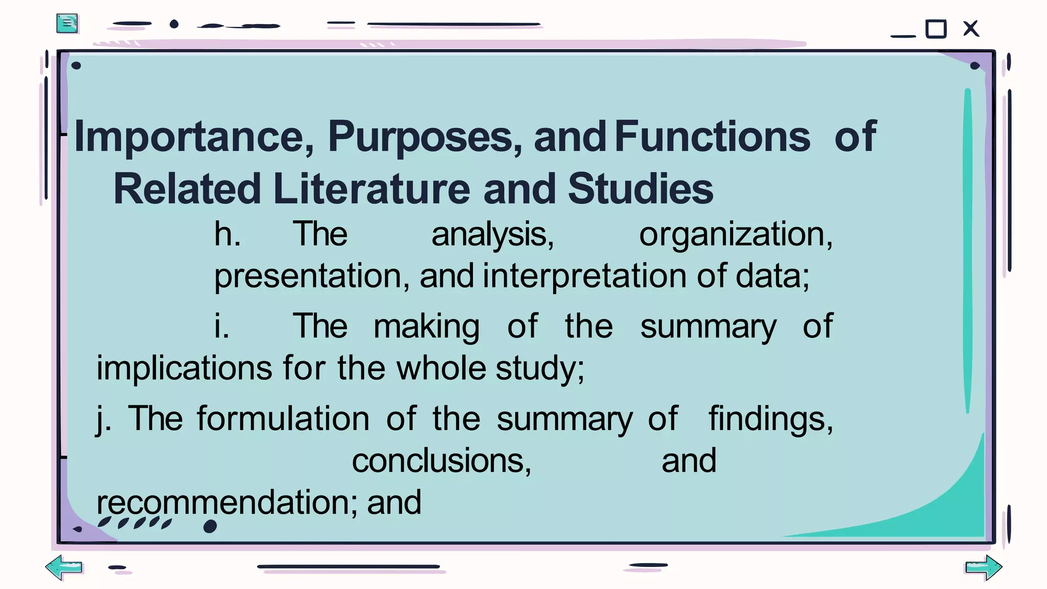 h. The analysis, organization,
presentation, and interpretation of data;
i. The making of the summary of
implications for the whole study;
j. The formulation of the summary of findings,
conclusions, and
recommendation; and
Importance, Purposes, andFunctions of
Related Literature and Studies
 