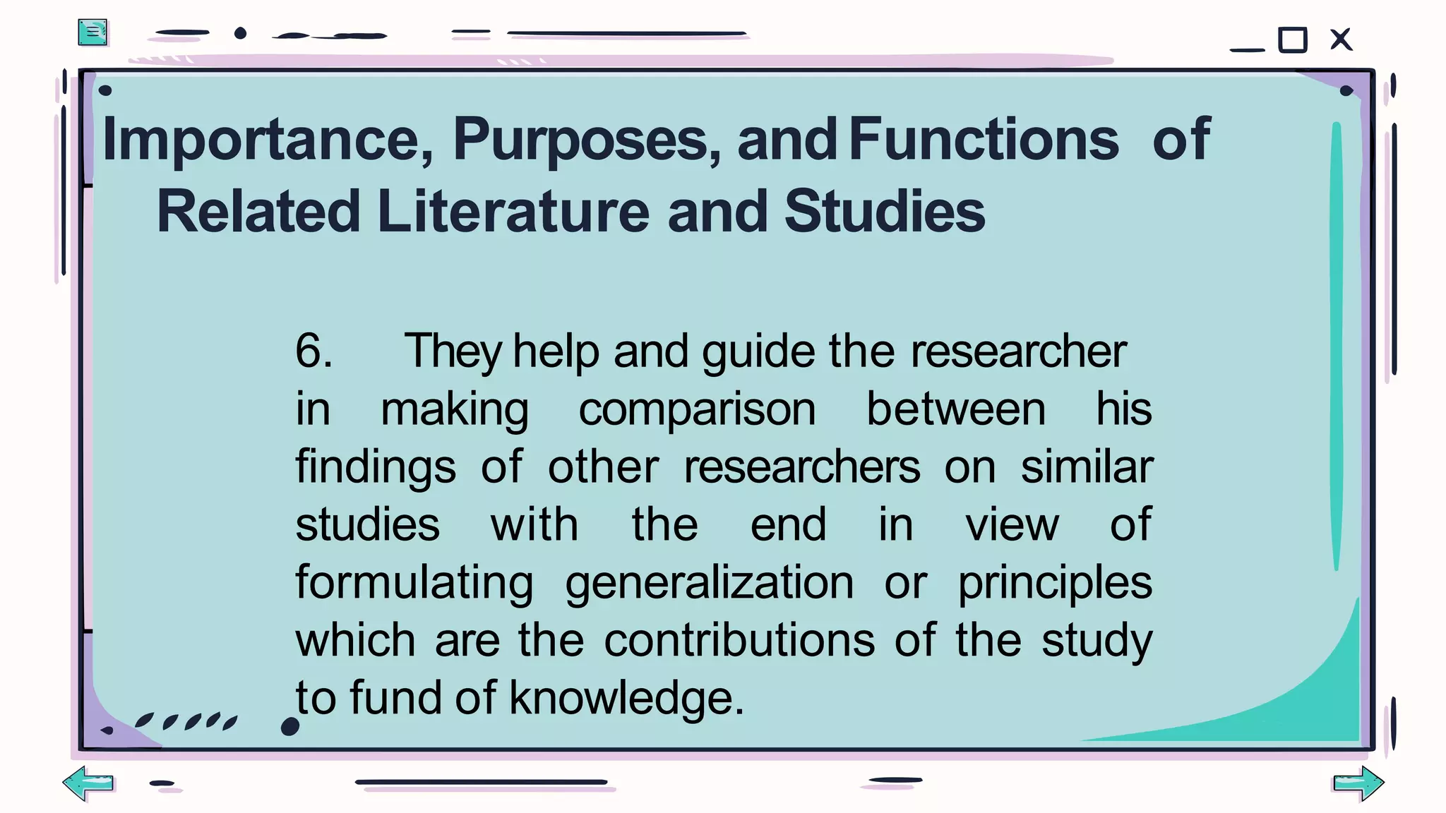 6. They help and guide the researcher
in making comparison between his
findings of other researchers on similar
studies with the end in view of
formulating generalization or principles
which are the contributions of the study
to fund of knowledge.
Importance, Purposes, andFunctions of
Related Literature and Studies
 