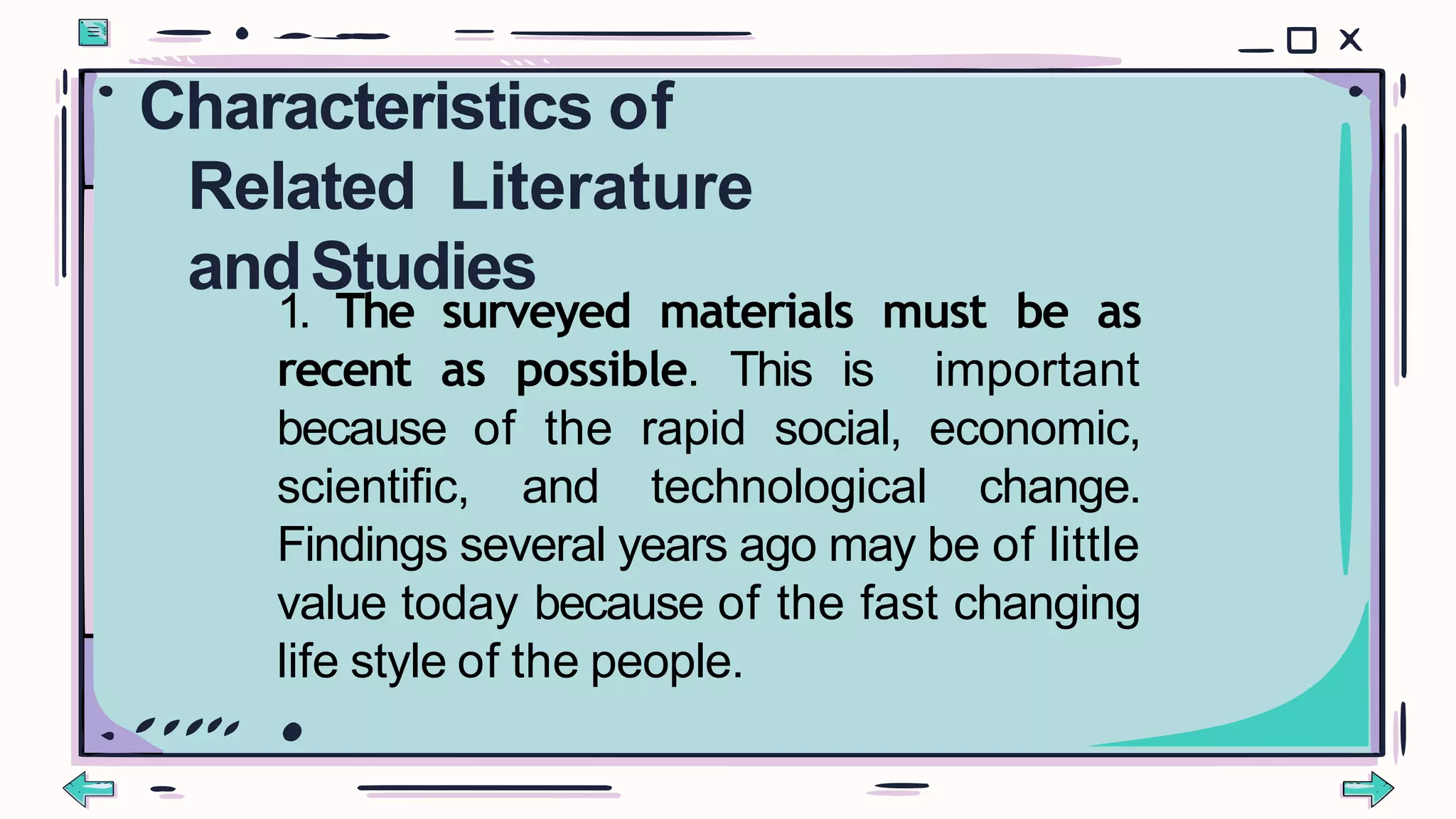 1. The surveyed materials must be as
recent as possible. This is important
because of the rapid social, economic,
scientific, and technological change.
Findings several years ago may be of little
value today because of the fast changing
life style of the people.
Characteristics of
Related Literature
andStudies
 
