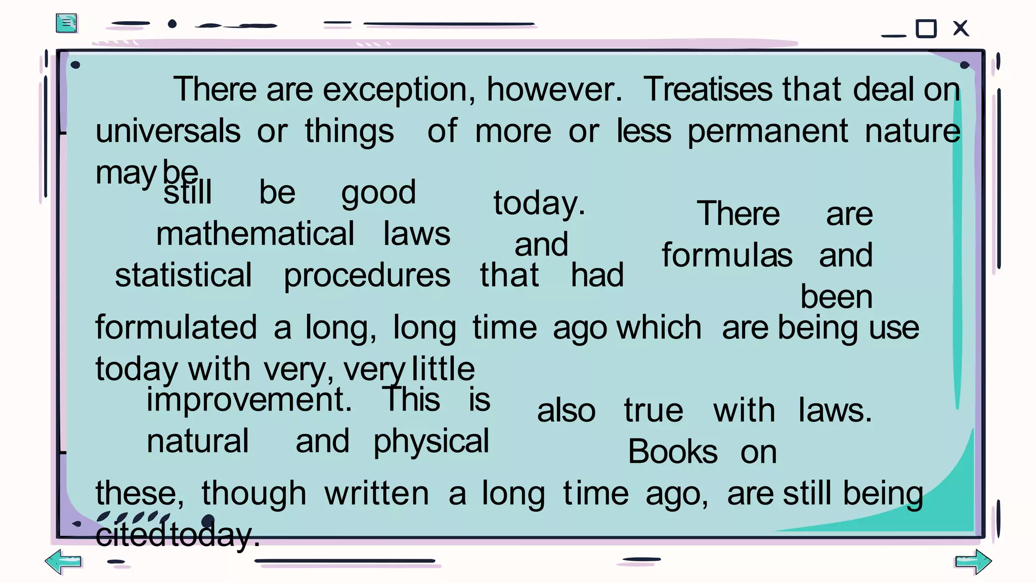 There are exception, however. Treatises that deal on
universals or things of more or less permanent nature
maybe
still be good
mathematical laws
today.
and
statistical procedures that had
There are
formulas and
been
formulated a long, long time ago which are being use
today with very, verylittle
improvement. This is
natural and physical
also true with laws.
Books on
these, though written a long time ago, are still being
citedtoday.
 