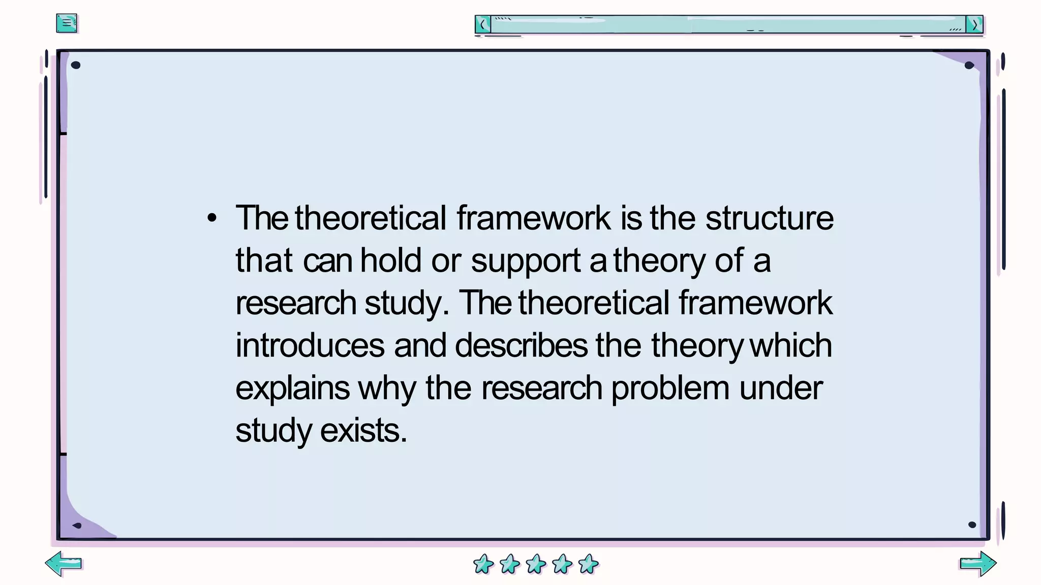 • Thetheoretical framework is the structure
that can hold or support atheory of a
research study. Thetheoretical framework
introduces and describes the theorywhich
explains why the research problem under
study exists.
 