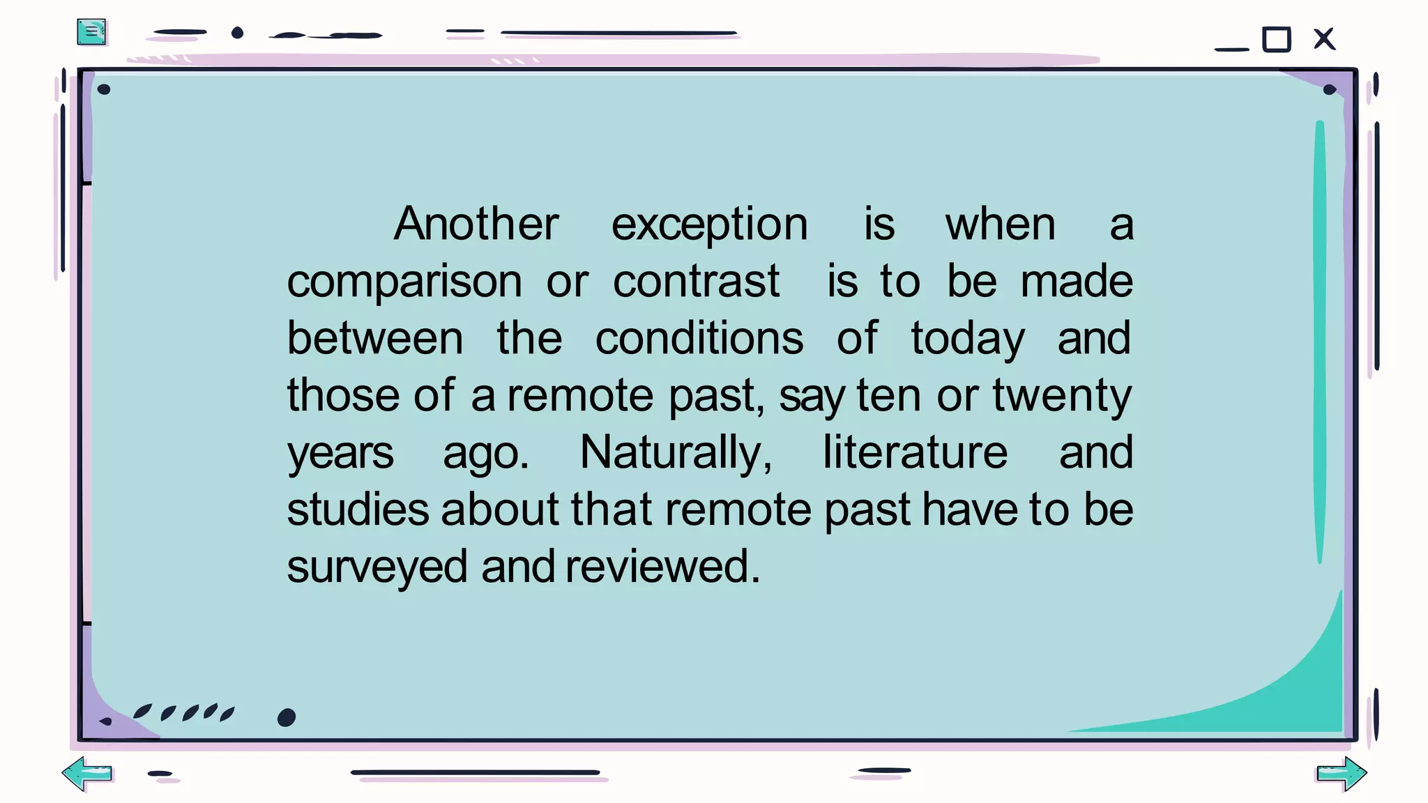 Another exception is when a
comparison or contrast is to be made
between the conditions of today and
those of a remote past, say ten or twenty
years ago. Naturally, literature and
studies about that remote past have to be
surveyed and reviewed.
 