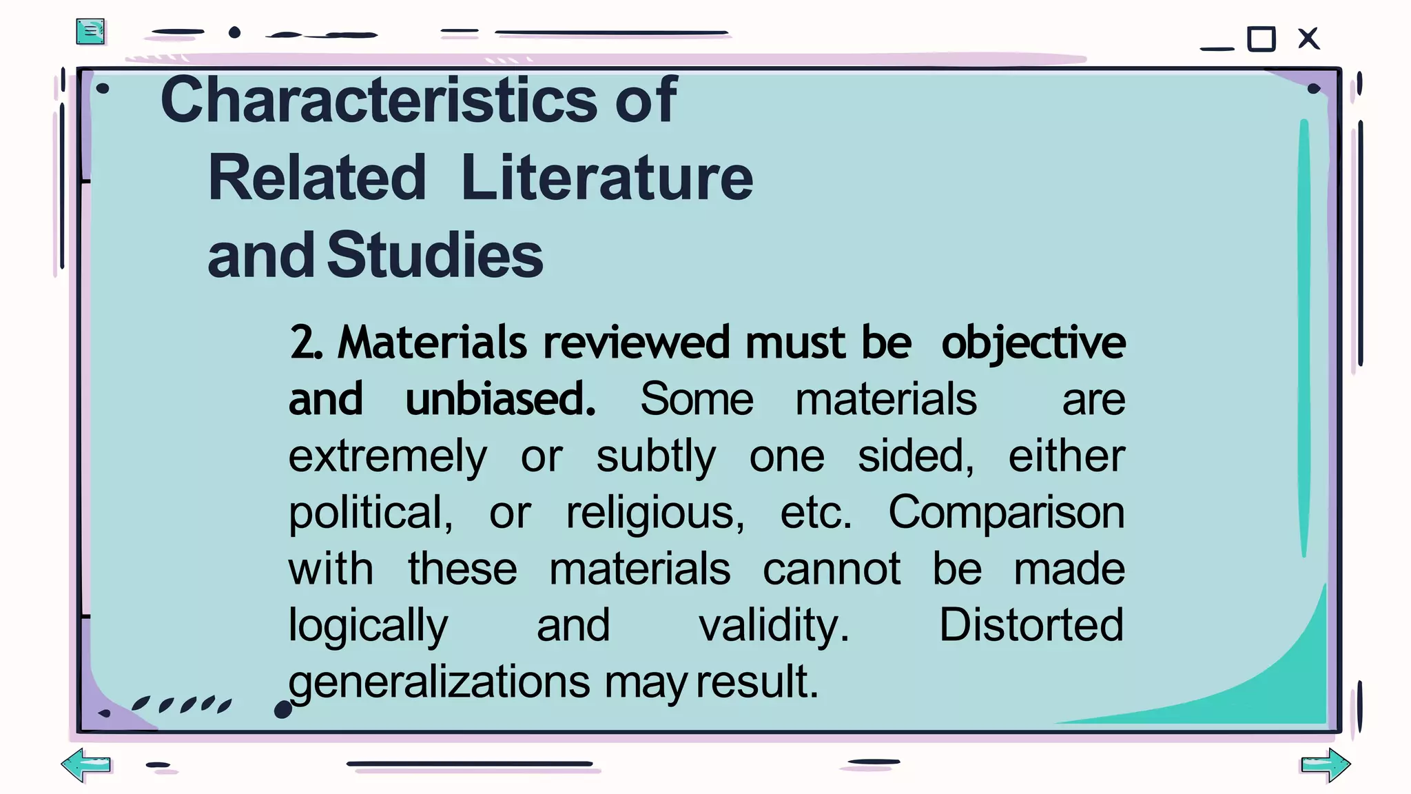 2. Materials reviewed must be objective
and unbiased. Some materials are
extremely or subtly one sided, either
political, or religious, etc. Comparison
with these materials cannot be made
logically and validity. Distorted
generalizations mayresult.
Characteristics of
Related Literature
andStudies
 