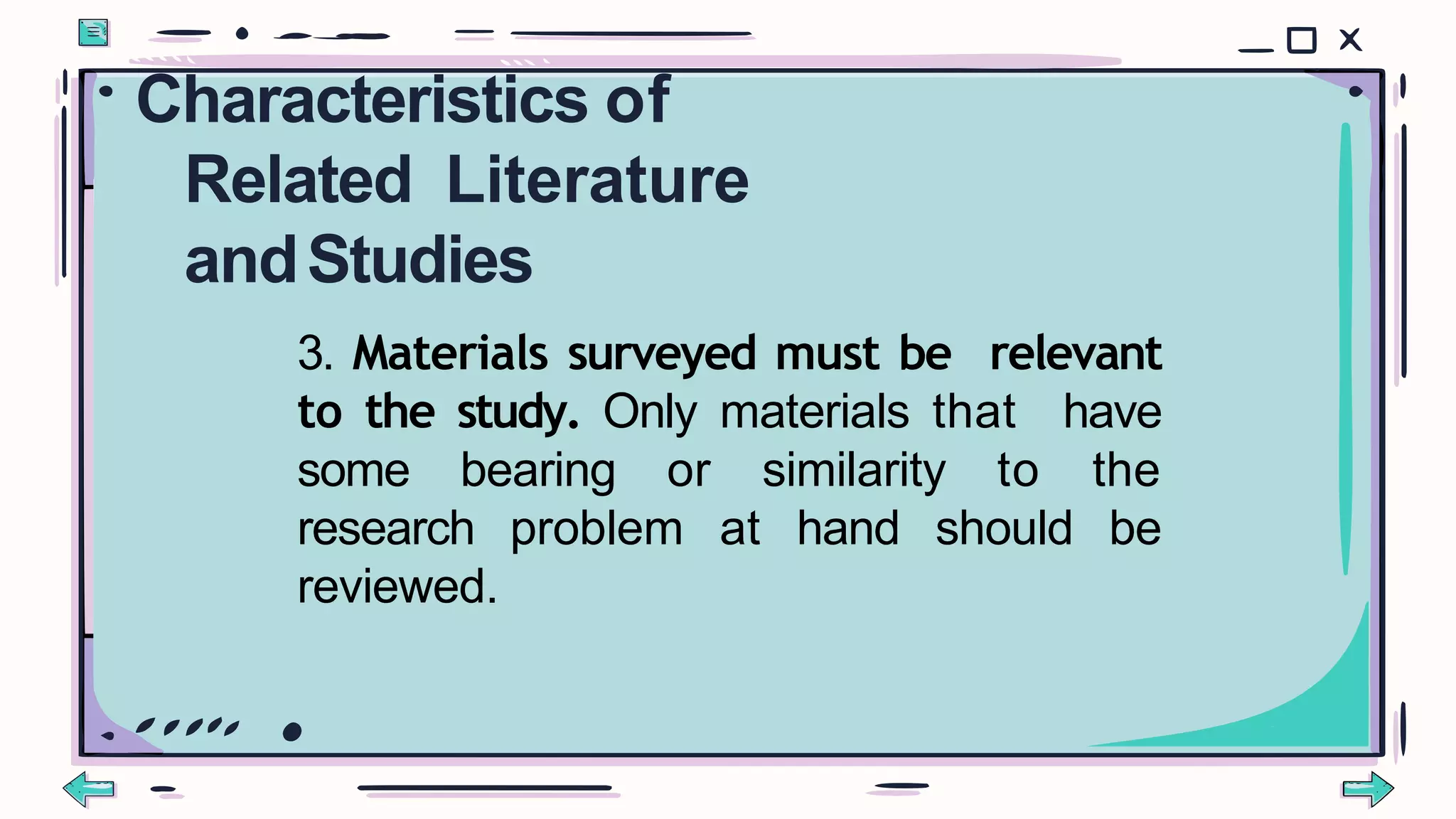 3. Materials surveyed must be relevant
to the study. Only materials that have
some bearing or similarity to the
research problem at hand should be
reviewed.
Characteristics of
Related Literature
andStudies
 