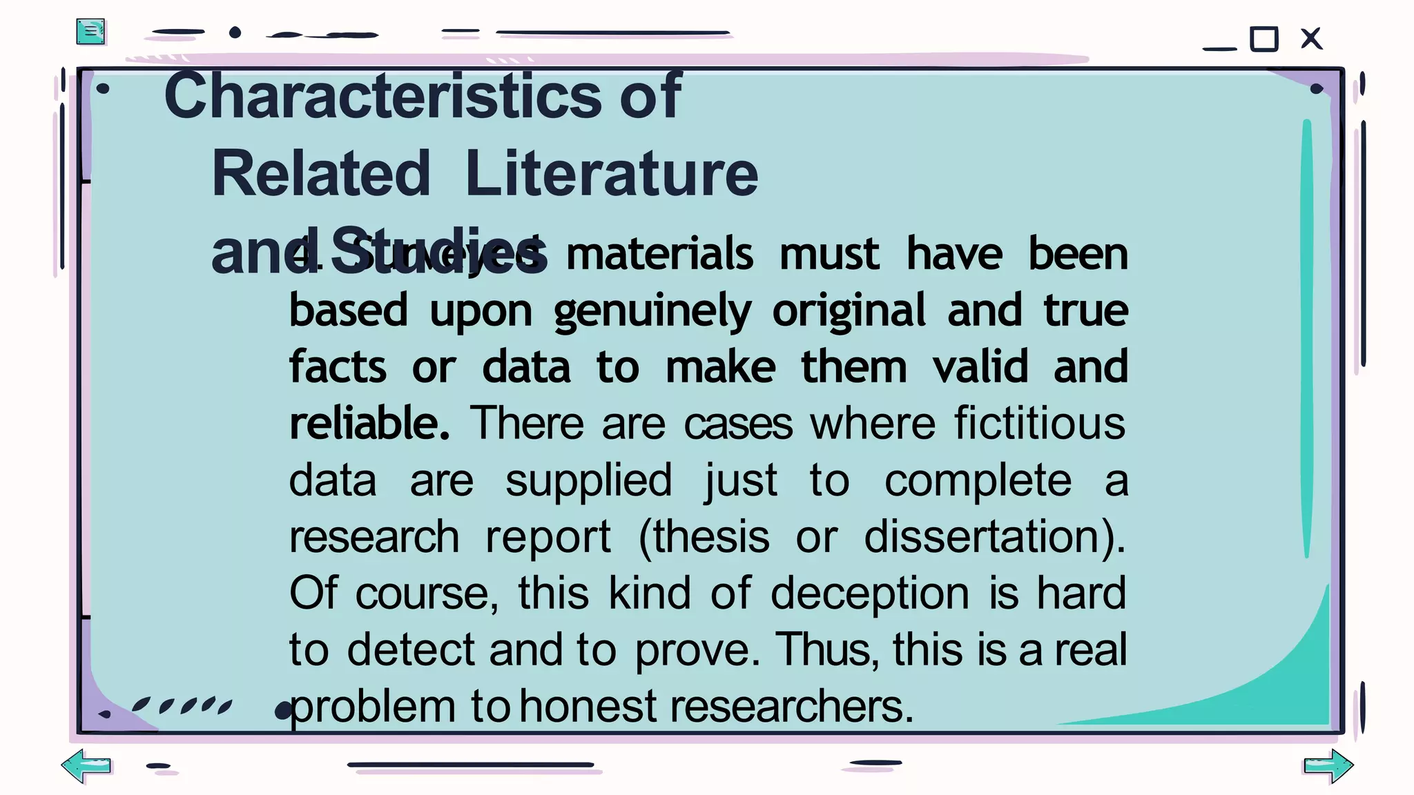 4. Surveyed materials must have been
based upon genuinely original and true
facts or data to make them valid and
reliable. There are cases where fictitious
data are supplied just to complete a
research report (thesis or dissertation).
Of course, this kind of deception is hard
to detect and to prove. Thus, this is a real
problem tohonest researchers.
Characteristics of
Related Literature
andStudies
 
