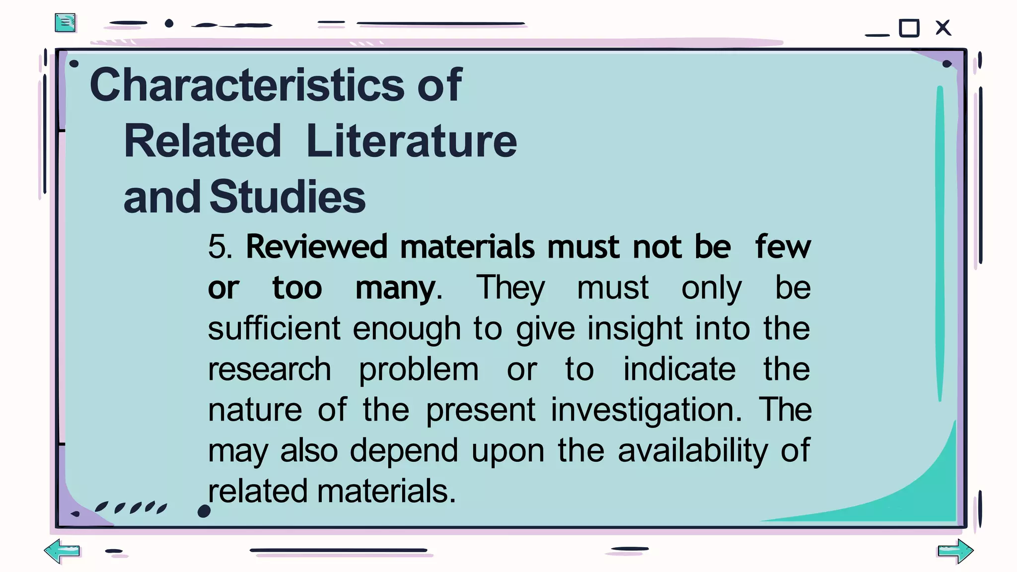 5. Reviewed materials must not be few
or too many. They must only be
sufficient enough to give insight into the
research problem or to indicate the
nature of the present investigation. The
may also depend upon the availability of
related materials.
Characteristics of
Related Literature
andStudies
 