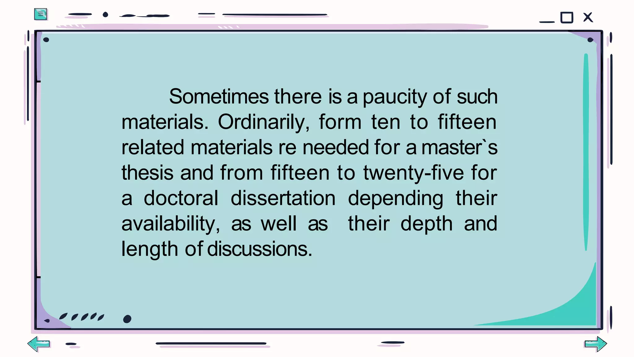 Sometimes there is a paucity of such
materials. Ordinarily, form ten to fifteen
related materials re needed for a master`s
thesis and from fifteen to twenty-five for
a doctoral dissertation depending their
availability, as well as their depth and
length of discussions.
 