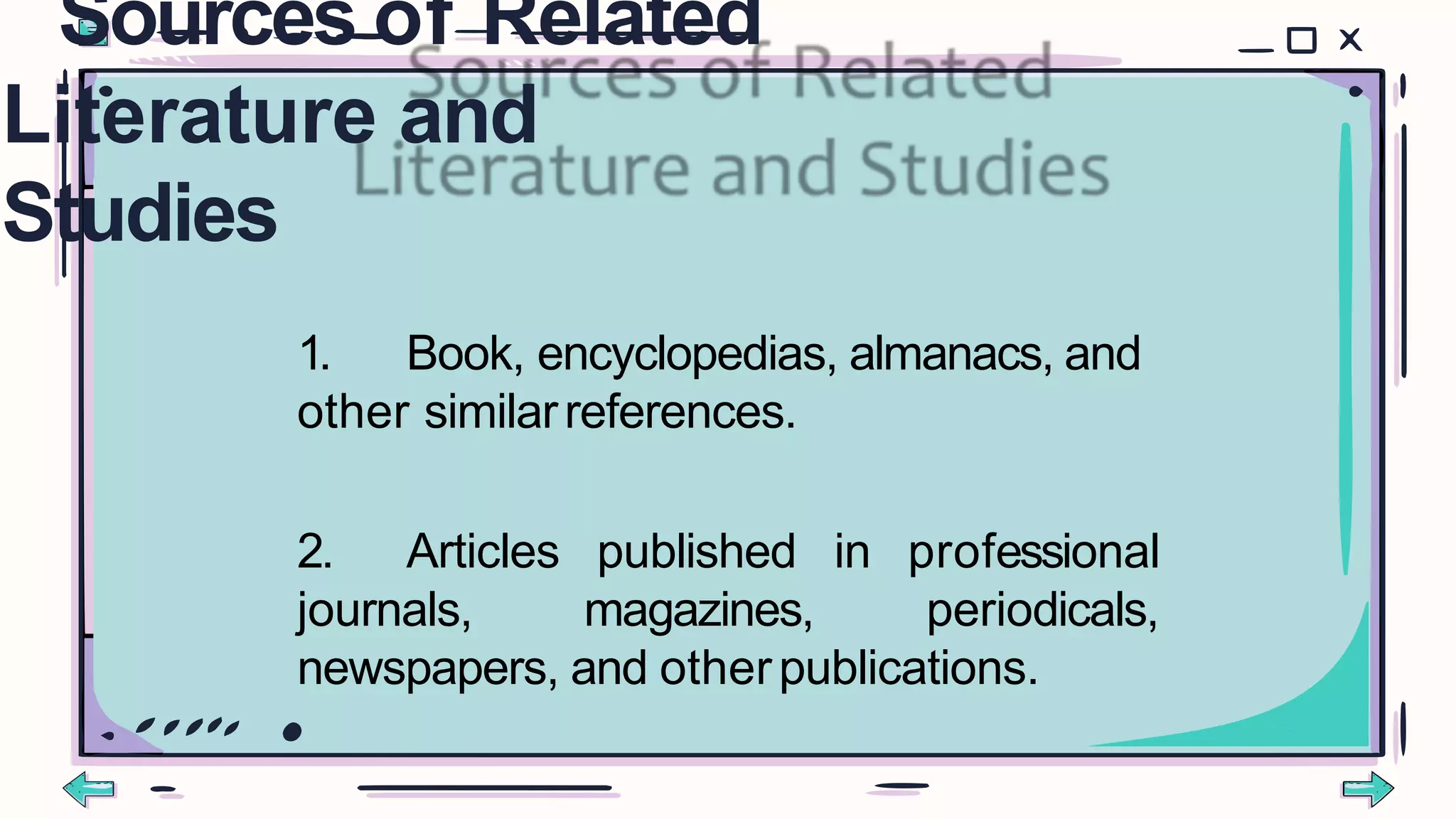 1. Book, encyclopedias, almanacs, and
other similarreferences.
2. Articles
journals,
published in professional
magazines, periodicals,
newspapers, and otherpublications.
Sources of Related
Literature and
Studies
 