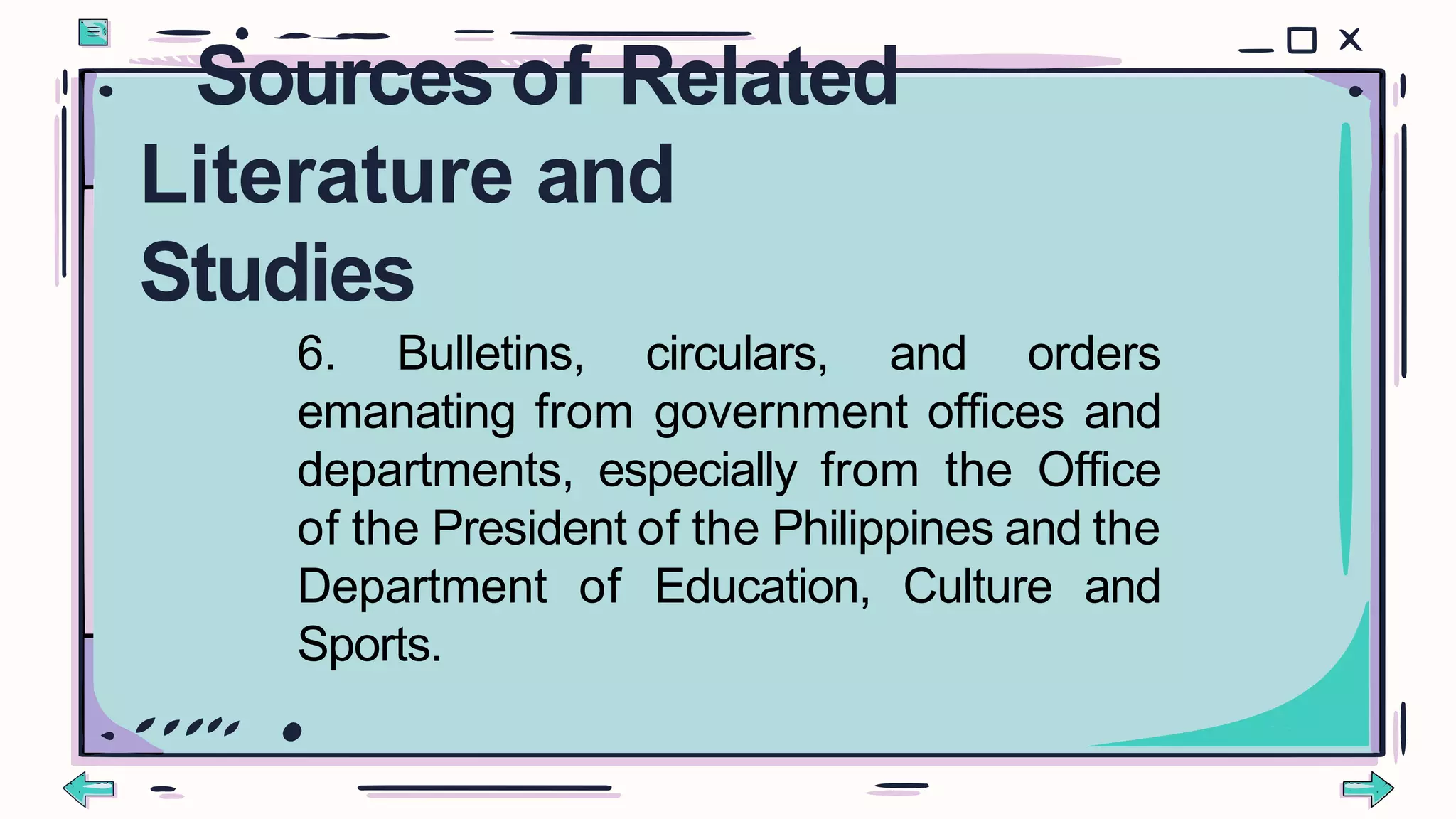 6. Bulletins, circulars, and orders
emanating from government offices and
departments, especially from the Office
of the President of the Philippines and the
Department of Education, Culture and
Sports.
Sources of Related
Literature and
Studies
 