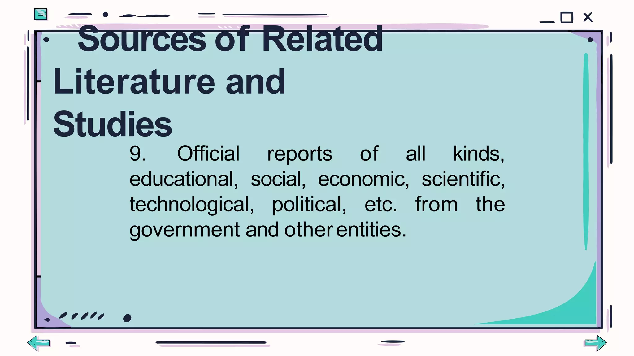 9. Official reports of all kinds,
educational, social, economic, scientific,
technological, political, etc. from the
government and otherentities.
Sources of Related
Literature and
Studies
 