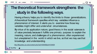 Thetheoretical framework strengthens the
studyin the following ways.
•
•
Having atheory helps you to identify the limits to those generalizations.
Atheoretical framework specifies which key variables influence a
phenomenon of interest. It alerts you to examine how those key
variables might differ and underwhat circumstances.
Byvirtue of its application nature, good theory in the social sciences is
of value precisely because it fulfills one primary purpose: to explain the
meaning, nature, and challenges of a phenomenon, often experienced
but unexplained in the world in which we live, sothat we may usethat
knowledge and understanding
http://libguides.usc.edu/content.php?pid=83009&sid=618409
 