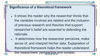 Significance of a theoretical framework
● It shows the reader why the researcher thinks that
the variables involved are related and the inclusion
of previous research and theories that support
researcher’s belief are essential to defending the
rationale.
● It determines how the researcher perceives, make
sense of, and interpret his/her data. Explanation of
theoretical framework helps the reader understand
the researchers' perspective and context.
 